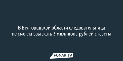 В Белгородской области следовательница не смогла взыскать 2 миллиона рублей с газеты