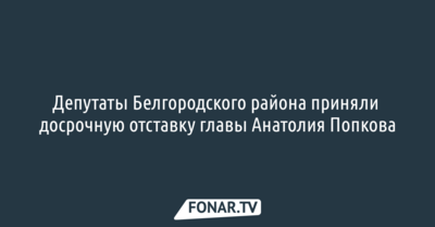 Депутаты Белгородского района приняли досрочную отставку главы Анатолия Попкова