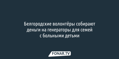Белгородские волонтёры собирают деньги на генераторы для семей с больными детьми