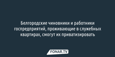 Белгородские чиновники и работники госпредприятий, проживающие в служебных квартирах, смогут их приватизировать