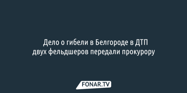 ​Дело о гибели в Белгороде в резонансном ДТП двух фельдшеров передали прокурору