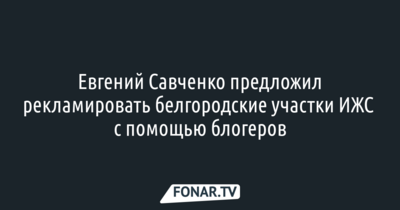 Евгений Савченко предложил рекламировать белгородские участки ИЖС с помощью блогеров