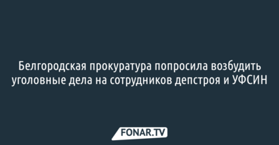 ​Белгородская прокуратура попросила возбудить уголовные дела на сотрудников депстроя и УФСИН