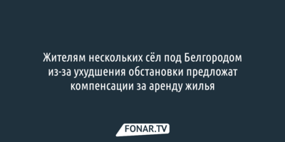 Жителям нескольких сёл под Белгородом из-за ухудшения обстановки предложат компенсации за аренду жилья