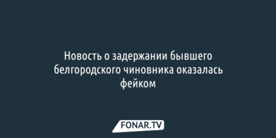 Новость о задержании бывшего белгородского чиновника оказалась фейком