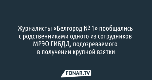 Журналисты «Белгород № 1» пообщались с родственниками одного из сотрудников МРЭО ГИБДД, подозреваемого в получении крупной взятки