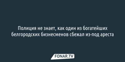 Полиция не знает, как один из богатейших белгородских бизнесменов сбежал из-под ареста