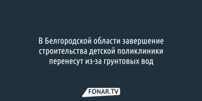 В Белгородской области сдвинут сроки строительства детской поликлиники из-за грунтовых вод