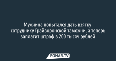 Мужчина попытался дать взятку сотруднику Грайворонской таможни, а теперь заплатит за это штраф в 200 тысяч рублей
