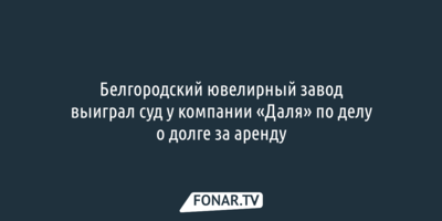 Белгородский ювелирный завод выиграл суд у компании «Даля» по делу о долге за аренду