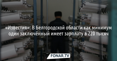 «Известия»: В Белгородской области как минимум один заключённый имеет зарплату в 220 тысяч