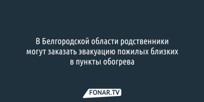 В Белгородской области родственники могут заказать эвакуацию пожилых близких в пункты обогрева