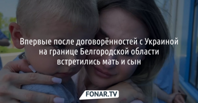 Впервые после договорённостей с Украиной на границе Белгородской области встретились мать и сын