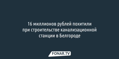16 миллионов рублей похитили при строительстве канализационной станции в Белгороде