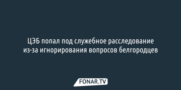 ЦЭБ попал под служебное расследование из-за игнорирования вопросов белгородцев