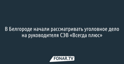 В Белгороде начали рассматривать уголовное дело на руководителя СЭВ «Всегда плюс»