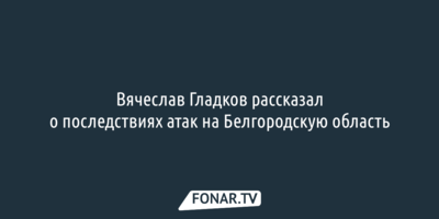 Вячеслав Гладков рассказал о последствиях атак на Белгородскую область