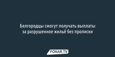 Белгородцы смогут получать выплаты за разрушенное жильё без прописки
