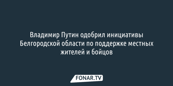 Владимир Путин одобрил инициативы Белгородской области по поддержке местных жителей и бойцов