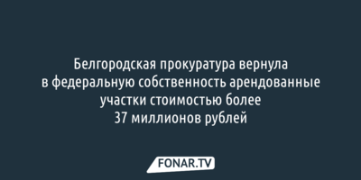 Белгородская прокуратура вернула в федеральную собственность арендованные участки стоимостью более 37 миллионов рублей