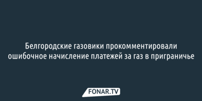Белгородские газовики прокомментировали ошибочное начисление платежей за газ в приграничье