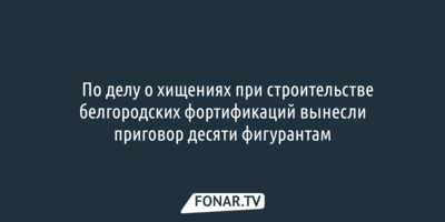​По делу о хищениях при строительстве белгородских фортификаций вынесли приговор десяти фигурантам