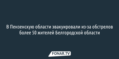 В Пензенскую область эвакуировали из-за обстрелов более 50 жителей Белгородской области