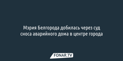 Мэрия Белгорода добилась через суд сноса аварийного дома в центре города