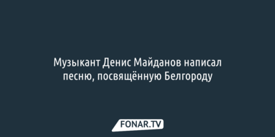 Музыкант Денис Майданов написал песню, посвящённую Белгороду