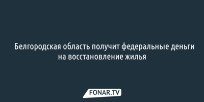 ​Белгородская область получит федеральные деньги на восстановление жилья