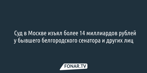 ​Суд в Москве изъял более 14 миллиардов рублей у бывшего белгородского сенатора и других лиц