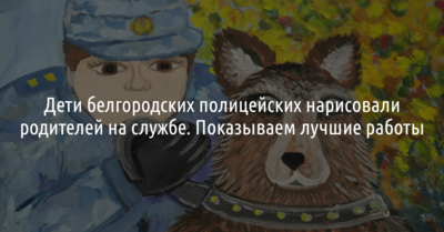 Дети белгородских полицейских нарисовали родителей на службе. Показываем лучшие работы 