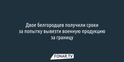 Двое белгородцев получили сроки за попытку вывезти военную продукцию за границу