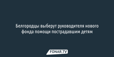 Белгородцы выберут «кристально честного» руководителя фонда помощи пострадавшим при обстрелах детям