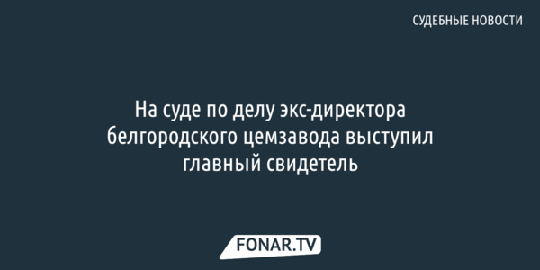 На суде по делу экс-директора белгородского цемзавода выступил главный свидетель