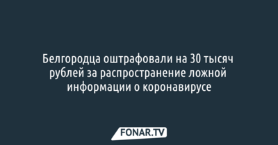 Белгородца оштрафовали на 30 тысяч рублей за распространение дезинформации о коронавирусе