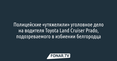 Полицейские «утяжелили» уголовное дело на водителя Toyota Land Cruiser Prado, подозреваемого в избиении белгородца