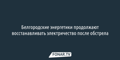 Белгородские энергетики продолжают восстанавливать электричество после обстрела