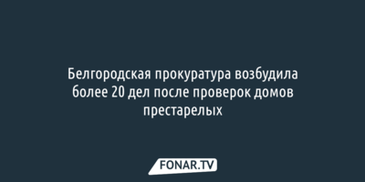 Белгородская прокуратура возбудила более 20 дел после проверок домов престарелых