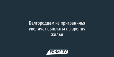 Белгородцам из приграничья увеличат выплаты на аренду жилья