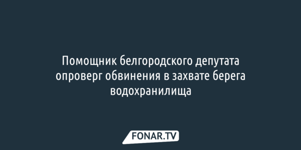 Помощник белгородского депутата отверг обвинения в захвате берега водохранилища