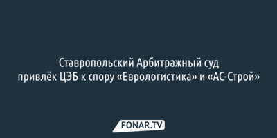 Ставропольский Арбитражный суд привлёк ЦЭБ к многомиллионному спору «Еврологистика» и местной компании