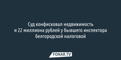 Суд конфисковал недвижимость и 22 миллиона рублей у бывшего инспектора белгородской налоговой