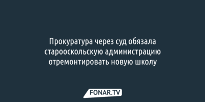 Прокуратура через суд обязала старооскольскую администрацию отремонтировать новую школу