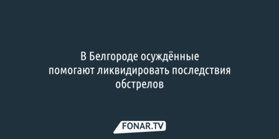 В Белгороде осуждённые помогают ликвидировать последствия обстрелов 