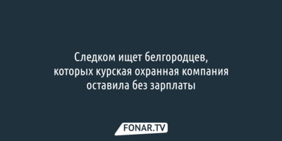 Следком ищет белгородцев, которых курская охранная компания оставила без зарплаты