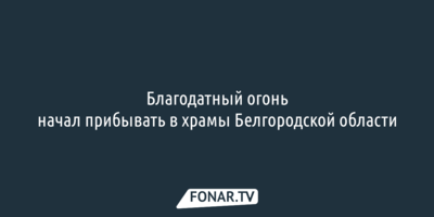 Благодатный огонь начал прибывать в храмы Белгородской области
