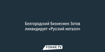 Белгородский бизнесмен Владимир Зотов ликвидирует «Русский металл»