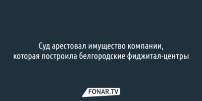  Суд арестовал имущество компании, которая построила белгородские фиджитал-центры