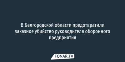 В Белгородской области предотвратили заказное убийство руководителя оборонного предприятия